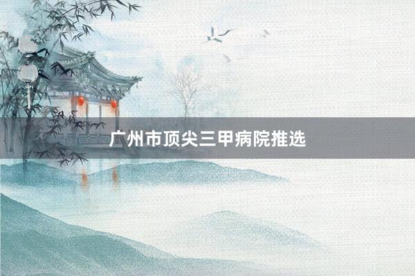 广州市顶尖三甲病院推选