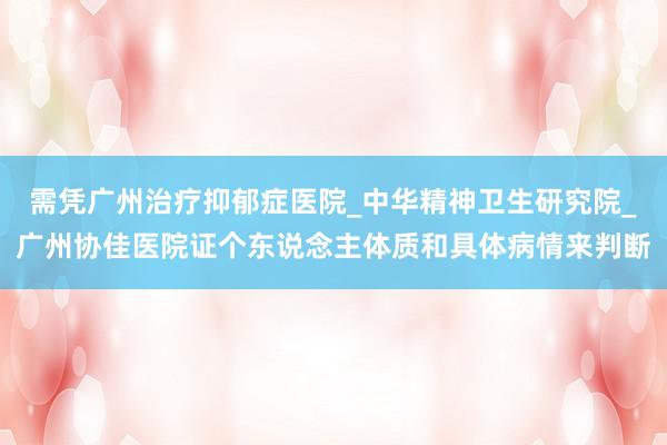 需凭广州治疗抑郁症医院_中华精神卫生研究院_广州协佳医院证个东说念主体质和具体病情来判断